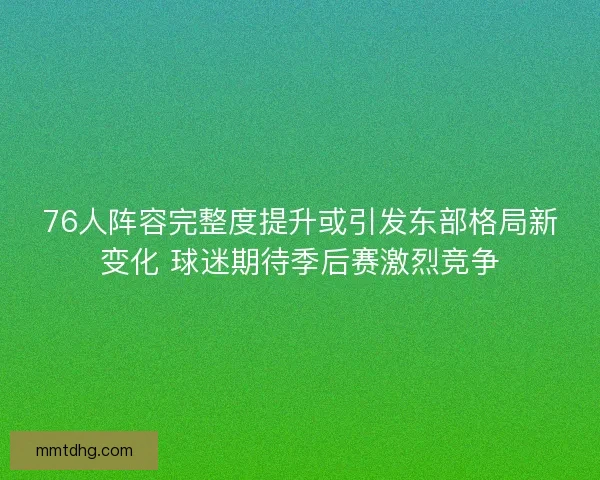 76人阵容完整度提升或引发东部格局新变化 球迷期待季后赛激烈竞争