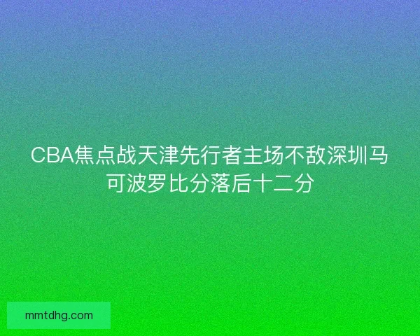 CBA焦点战天津先行者主场不敌深圳马可波罗比分落后十二分