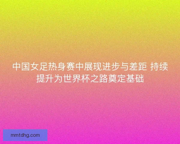 中国女足热身赛中展现进步与差距 持续提升为世界杯之路奠定基础
